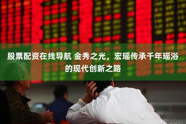 股票配资在线导航 金秀之光，宏瑶传承千年瑶浴的现代创新之路