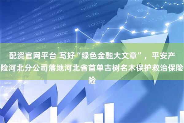 配资官网平台 写好“绿色金融大文章”，平安产险河北分公司落地河北省首单古树名木保护救治保险