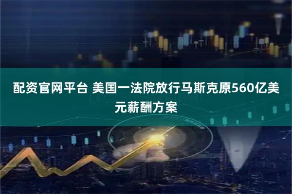 配资官网平台 美国一法院放行马斯克原560亿美元薪酬方案