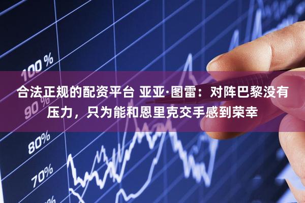 合法正规的配资平台 亚亚·图雷：对阵巴黎没有压力，只为能和恩里克交手感到荣幸