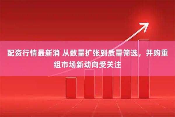 配资行情最新消 从数量扩张到质量筛选，并购重组市场新动向受关注